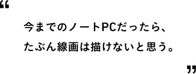 今までのノートPCだったら、たぶん線画は描けないと思う。