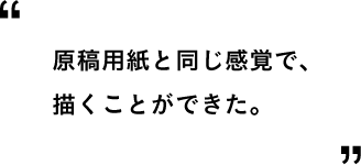 原稿用紙と同じ感覚で、描くことができた。